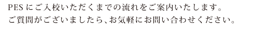 PESにご入校いただくまでの流れをご案内いたします。ご質問がございましたら、お気軽にお問い合わせください。